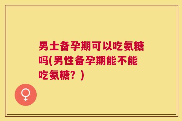 男士备孕期可以吃氨糖吗(男性备孕期能不能吃氨糖？)