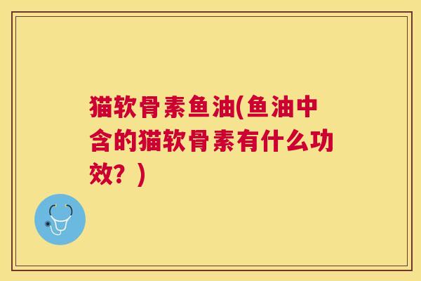 猫软骨素鱼油(鱼油中含的猫软骨素有什么功效？)