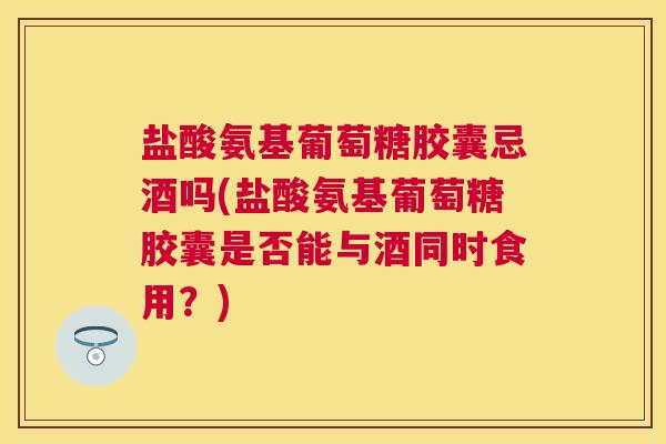 盐酸氨基葡萄糖胶囊忌酒吗(盐酸氨基葡萄糖胶囊是否能与酒同时食用？)