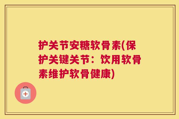 护关节安糖软骨素(保护关键关节：饮用软骨素维护软骨健康)
