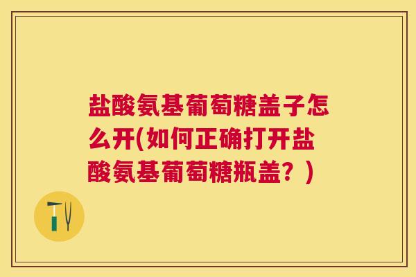 盐酸氨基葡萄糖盖子怎么开(如何正确打开盐酸氨基葡萄糖瓶盖？)