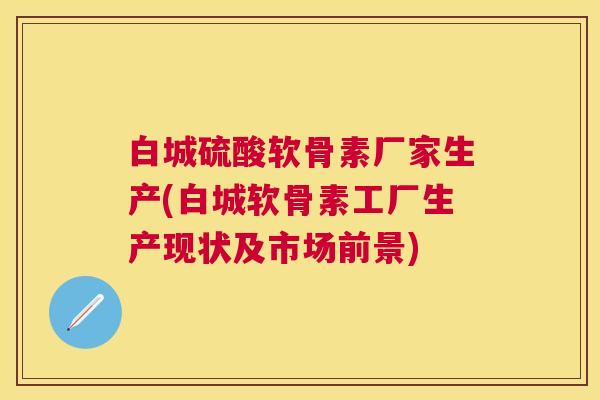 白城硫酸软骨素厂家生产(白城软骨素工厂生产现状及市场前景)