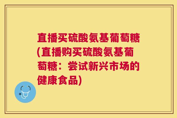 直播买硫酸氨基葡萄糖(直播购买硫酸氨基葡萄糖：尝试新兴市场的健康食品)