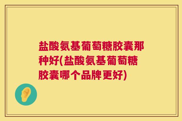 盐酸氨基葡萄糖胶囊那种好(盐酸氨基葡萄糖胶囊哪个品牌更好)