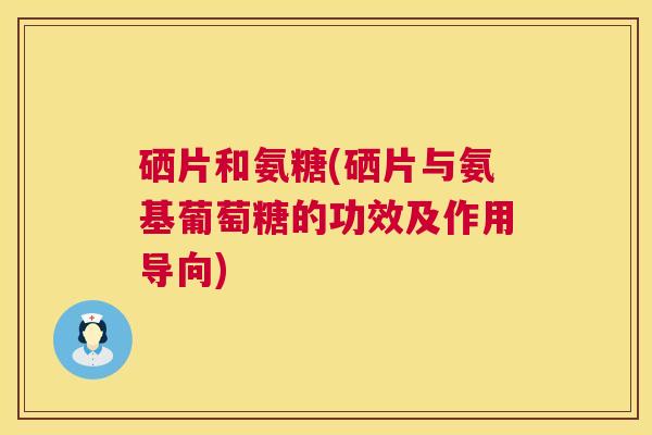 硒片和氨糖(硒片与氨基葡萄糖的功效及作用导向)
