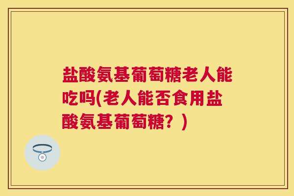 盐酸氨基葡萄糖老人能吃吗(老人能否食用盐酸氨基葡萄糖？)