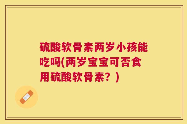 硫酸软骨素两岁小孩能吃吗(两岁宝宝可否食用硫酸软骨素？)