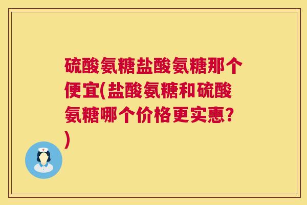 硫酸氨糖盐酸氨糖那个便宜(盐酸氨糖和硫酸氨糖哪个价格更实惠？)