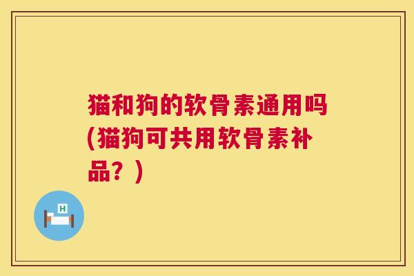 猫和狗的软骨素通用吗(猫狗可共用软骨素补品？)