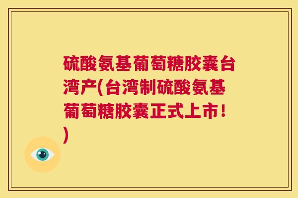硫酸氨基葡萄糖胶囊台湾产(台湾制硫酸氨基葡萄糖胶囊正式上市！)