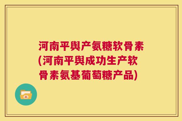 河南平舆产氨糖软骨素(河南平舆成功生产软骨素氨基葡萄糖产品)