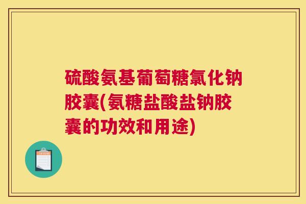 硫酸氨基葡萄糖氯化钠胶囊(氨糖盐酸盐钠胶囊的功效和用途)