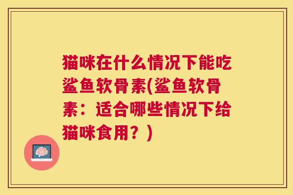 猫咪在什么情况下能吃鲨鱼软骨素(鲨鱼软骨素：适合哪些情况下给猫咪食用？)