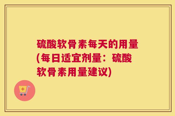 硫酸软骨素每天的用量(每日适宜剂量：硫酸软骨素用量建议)