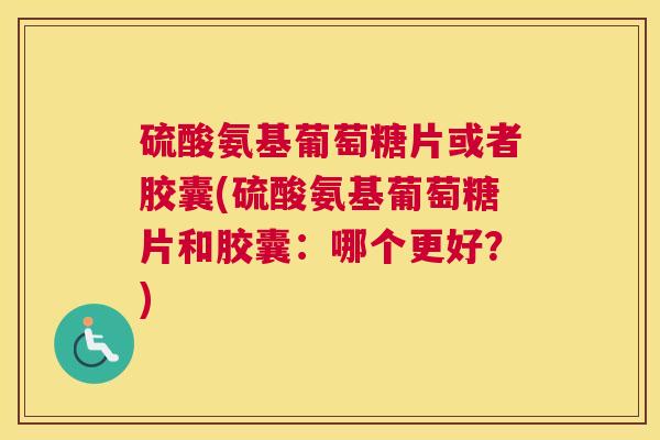 硫酸氨基葡萄糖片或者胶囊(硫酸氨基葡萄糖片和胶囊：哪个更好？)
