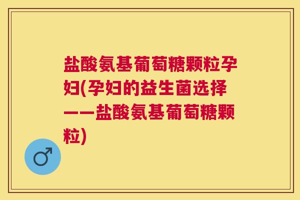盐酸氨基葡萄糖颗粒孕妇(孕妇的益生菌选择——盐酸氨基葡萄糖颗粒)