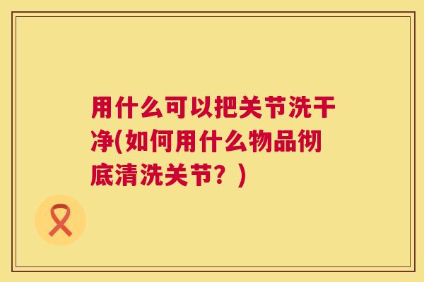 用什么可以把关节洗干净(如何用什么物品彻底清洗关节？)