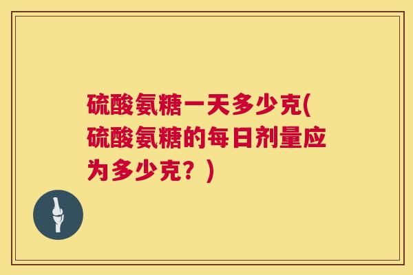 硫酸氨糖一天多少克(硫酸氨糖的每日剂量应为多少克？)