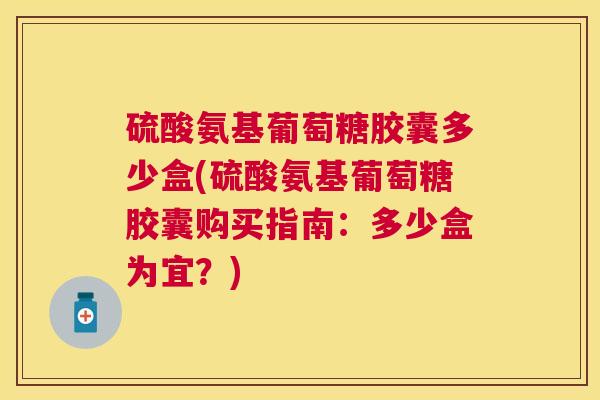 硫酸氨基葡萄糖胶囊多少盒(硫酸氨基葡萄糖胶囊购买指南：多少盒为宜？)