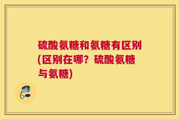 硫酸氨糖和氨糖有区别(区别在哪？硫酸氨糖与氨糖)