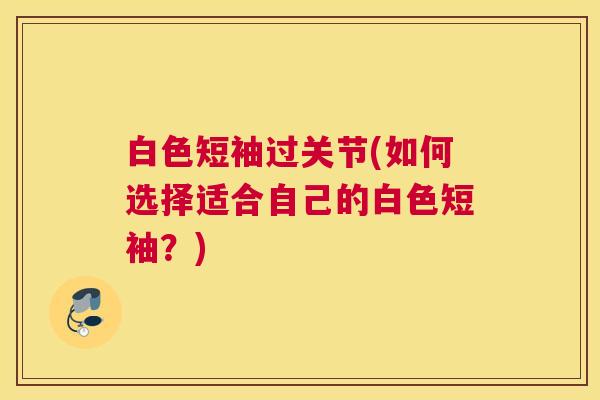 白色短袖过关节(如何选择适合自己的白色短袖？)