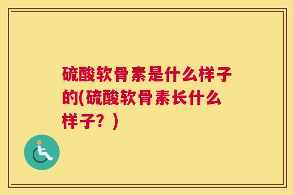 硫酸软骨素是什么样子的(硫酸软骨素长什么样子？)