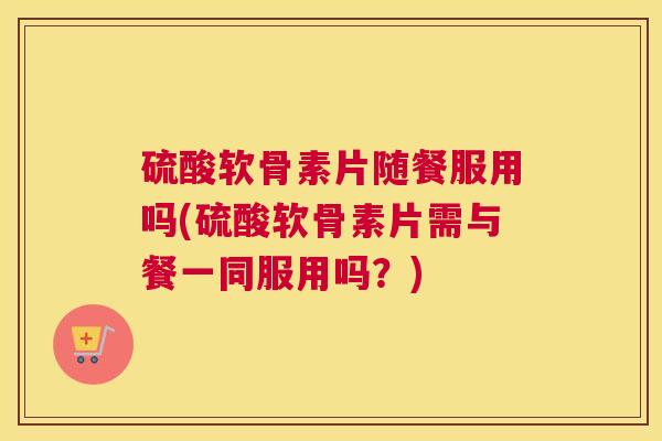 硫酸软骨素片随餐服用吗(硫酸软骨素片需与餐一同服用吗？)