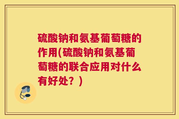 硫酸钠和氨基葡萄糖的作用(硫酸钠和氨基葡萄糖的联合应用对什么有好处？)