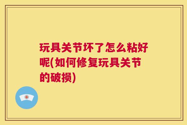 玩具关节坏了怎么粘好呢(如何修复玩具关节的破损)