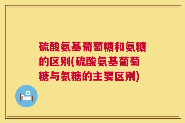 硫酸氨基葡萄糖和氨糖的区别(硫酸氨基葡萄糖与氨糖的主要区别)