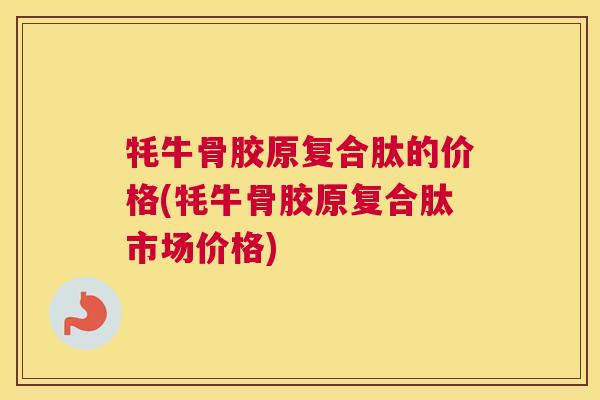 牦牛骨胶原复合肽的价格(牦牛骨胶原复合肽市场价格)