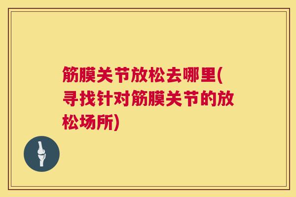 筋膜关节放松去哪里(寻找针对筋膜关节的放松场所)