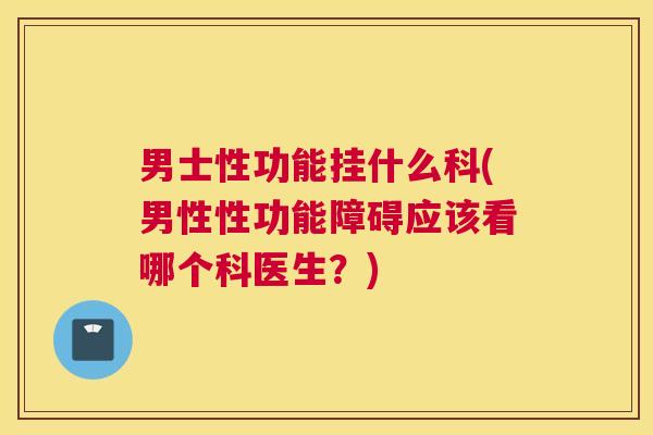 男士性功能挂什么科(男性性功能障碍应该看哪个科医生？)