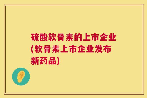 硫酸软骨素的上市企业(软骨素上市企业发布新药品)