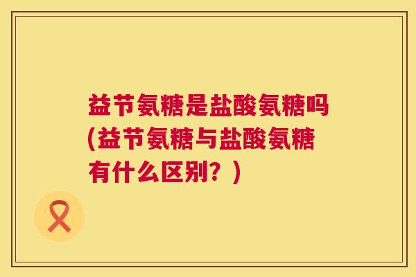 益节氨糖是盐酸氨糖吗(益节氨糖与盐酸氨糖有什么区别？)
