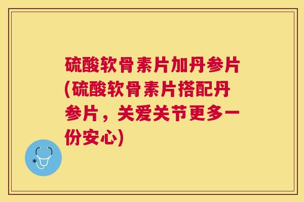 硫酸软骨素片加丹参片(硫酸软骨素片搭配丹参片，关爱关节更多一份安心)