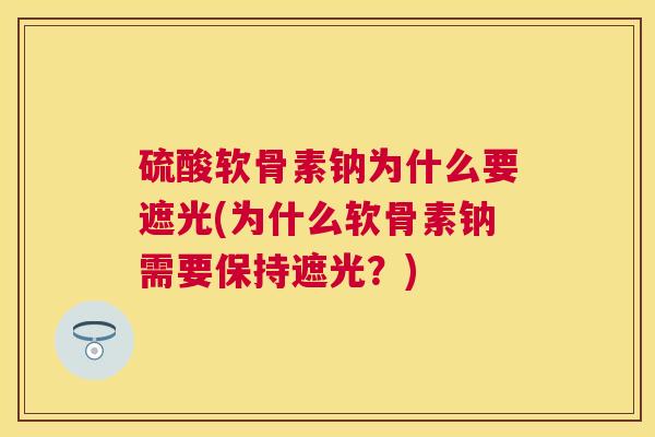 硫酸软骨素钠为什么要遮光(为什么软骨素钠需要保持遮光？)