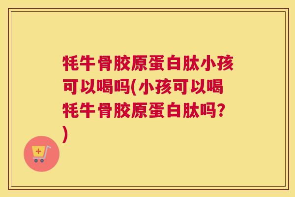 牦牛骨胶原蛋白肽小孩可以喝吗(小孩可以喝牦牛骨胶原蛋白肽吗？)