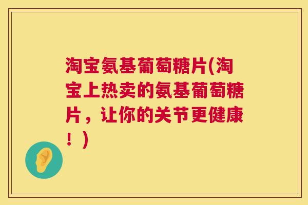 淘宝氨基葡萄糖片(淘宝上热卖的氨基葡萄糖片，让你的关节更健康！)