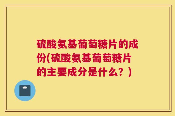 硫酸氨基葡萄糖片的成份(硫酸氨基葡萄糖片的主要成分是什么？)