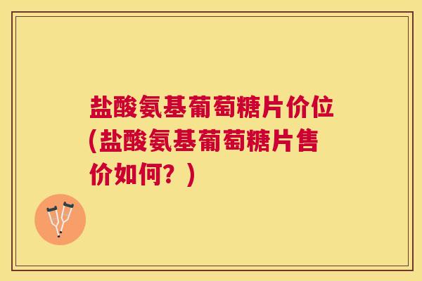 盐酸氨基葡萄糖片价位(盐酸氨基葡萄糖片售价如何？)