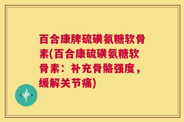 百合康牌硫磺氨糖软骨素(百合康硫磺氨糖软骨素：补充骨骼强度，缓解关节痛)