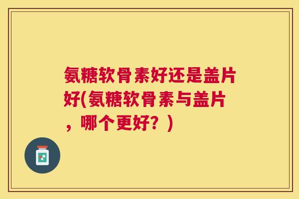 氨糖软骨素好还是盖片好(氨糖软骨素与盖片，哪个更好？)