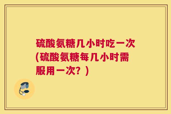 硫酸氨糖几小时吃一次(硫酸氨糖每几小时需服用一次？)
