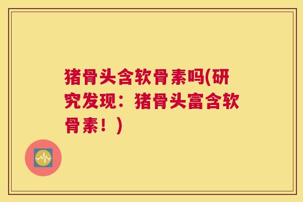 猪骨头含软骨素吗(研究发现：猪骨头富含软骨素！)