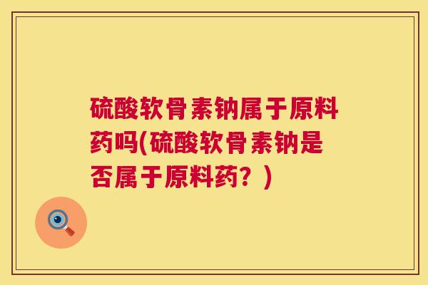 硫酸软骨素钠属于原料药吗(硫酸软骨素钠是否属于原料药？)