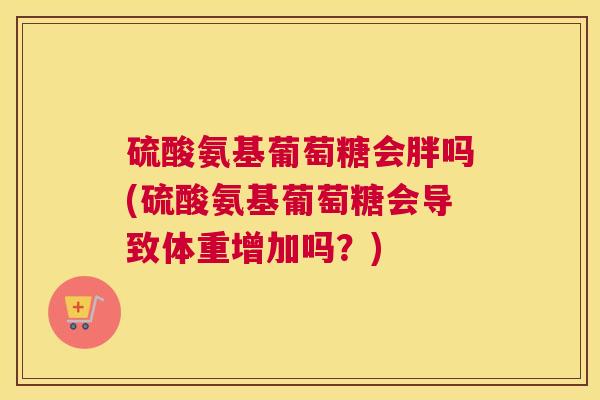 硫酸氨基葡萄糖会胖吗(硫酸氨基葡萄糖会导致体重增加吗？)