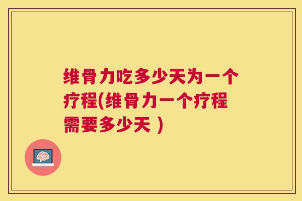 维骨力吃多少天为一个疗程(维骨力一个疗程需要多少天 )