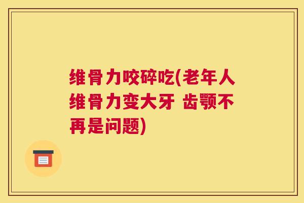 维骨力咬碎吃(老年人维骨力变大牙 齿颚不再是问题)
