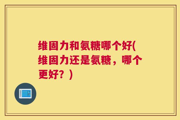 维固力和氨糖哪个好(维固力还是氨糖，哪个更好？)